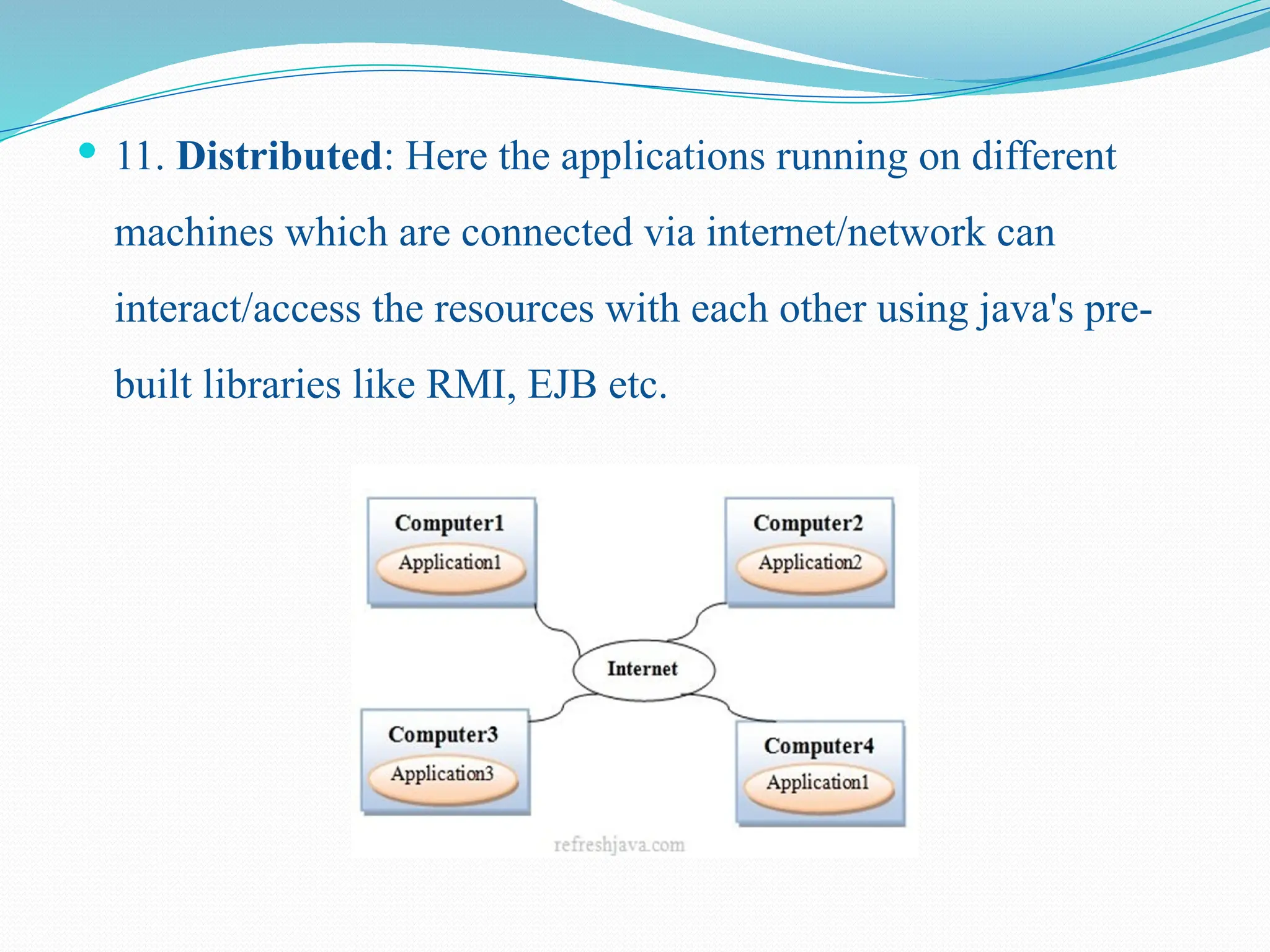  11. Distributed: Here the applications running on different machines which are connected via internet/network can interact/access the resources with each other using java's pre- built libraries like RMI, EJB etc. 