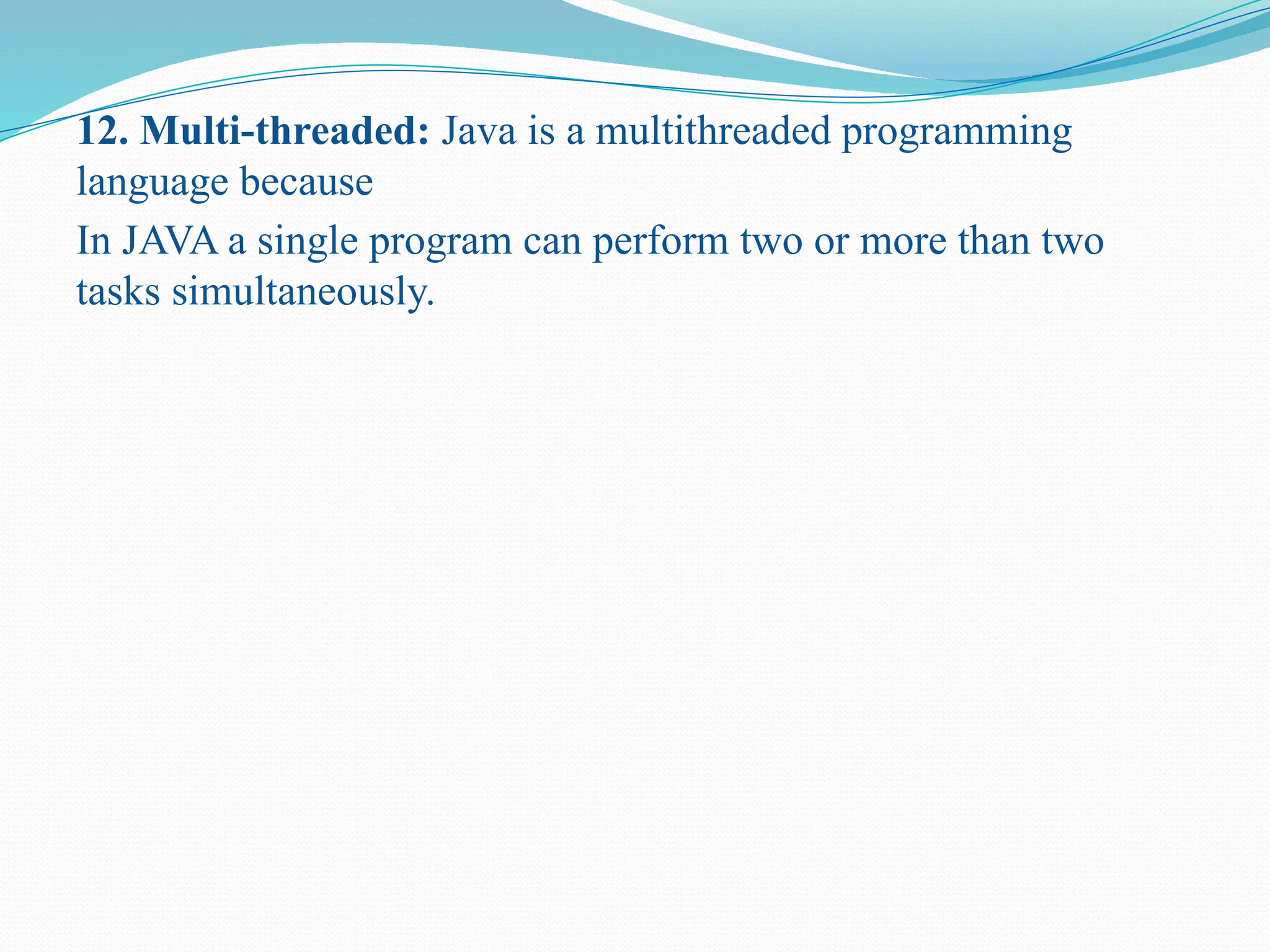 12. Multi-threaded: Java is a multithreaded programming language because In JAVA a single program can perform two or more than two tasks simultaneously. 
