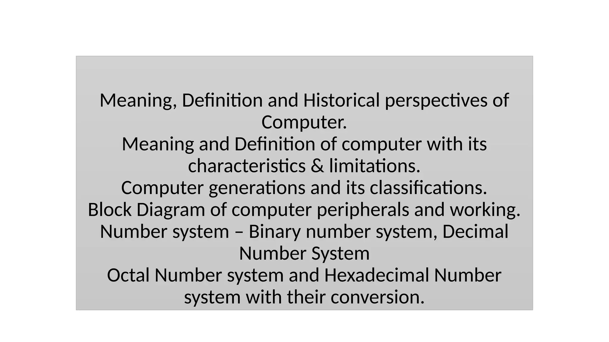 Meaning, Definition and Historical perspectives of
Computer.
Meaning and Definition of computer with its
characteristics & limitations.
Computer generations and its classifications.
Block Diagram of computer peripherals and working.
Number system – Binary number system, Decimal
Number System
Octal Number system and Hexadecimal Number
system with their conversion.
 