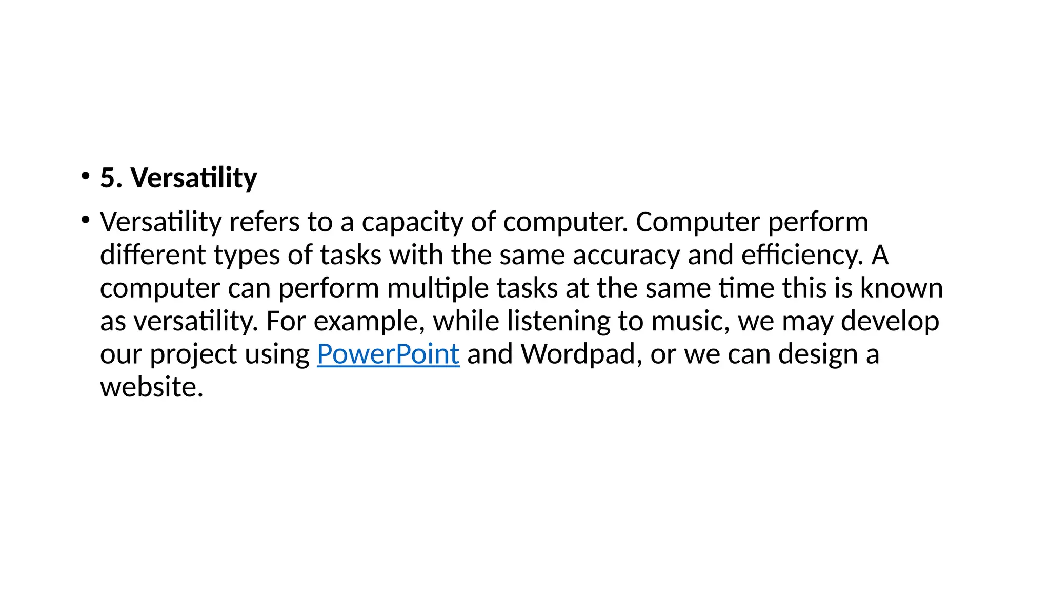• 5. Versatility
• Versatility refers to a capacity of computer. Computer perform
different types of tasks with the same accuracy and efficiency. A
computer can perform multiple tasks at the same time this is known
as versatility. For example, while listening to music, we may develop
our project using PowerPoint and Wordpad, or we can design a
website.
 