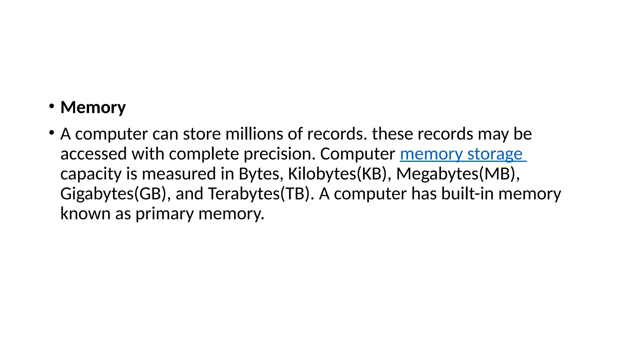 • Memory
• A computer can store millions of records. these records may be
accessed with complete precision. Computer memory storage
capacity is measured in Bytes, Kilobytes(KB), Megabytes(MB),
Gigabytes(GB), and Terabytes(TB). A computer has built-in memory
known as primary memory.
 