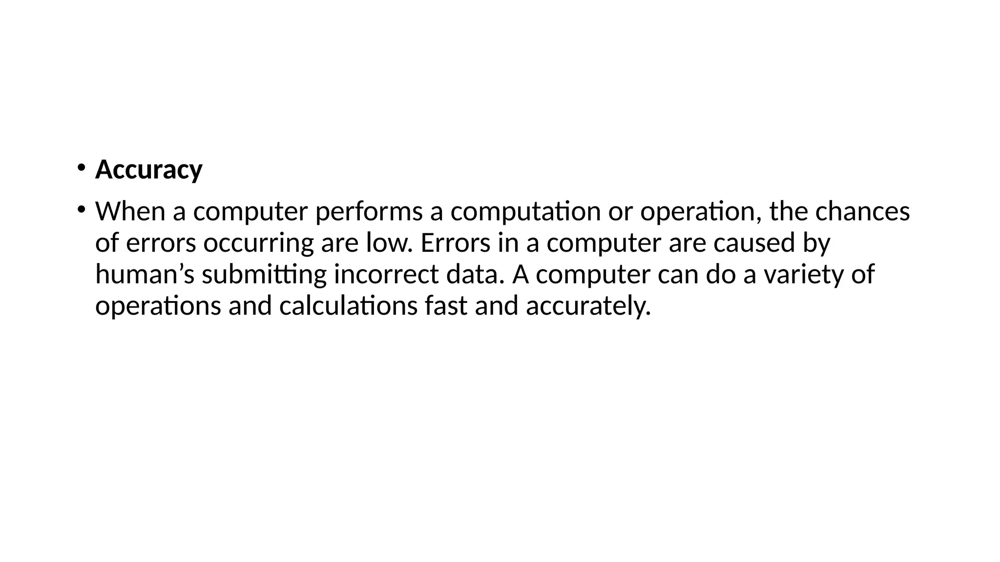 • Accuracy
• When a computer performs a computation or operation, the chances
of errors occurring are low. Errors in a computer are caused by
human’s submitting incorrect data. A computer can do a variety of
operations and calculations fast and accurately.
 