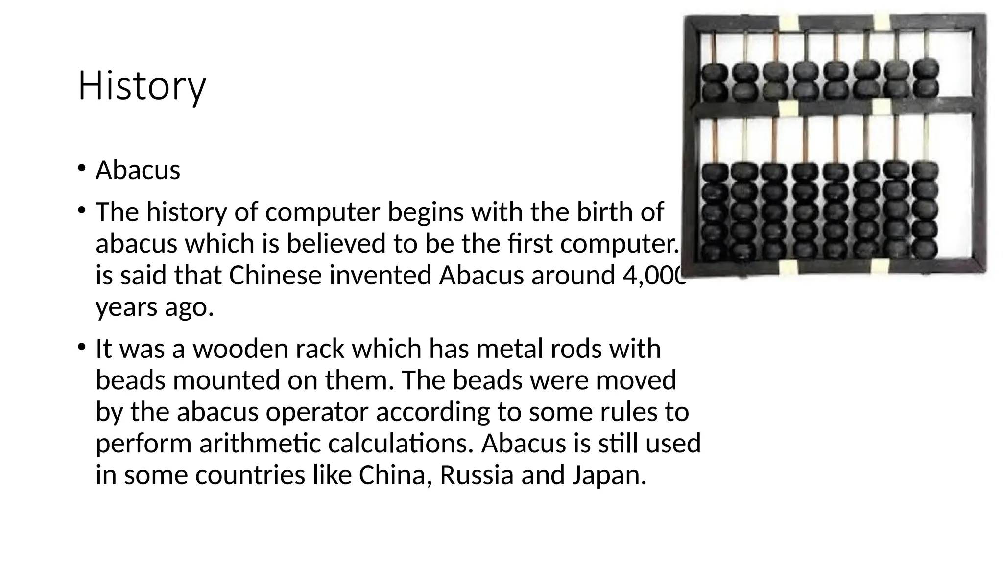 History
• Abacus
• The history of computer begins with the birth of
abacus which is believed to be the first computer. It
is said that Chinese invented Abacus around 4,000
years ago.
• It was a wooden rack which has metal rods with
beads mounted on them. The beads were moved
by the abacus operator according to some rules to
perform arithmetic calculations. Abacus is still used
in some countries like China, Russia and Japan.
 