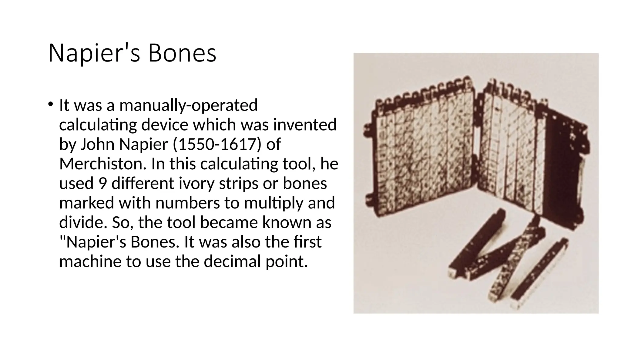 Napier's Bones
• It was a manually-operated
calculating device which was invented
by John Napier (1550-1617) of
Merchiston. In this calculating tool, he
used 9 different ivory strips or bones
marked with numbers to multiply and
divide. So, the tool became known as
"Napier's Bones. It was also the first
machine to use the decimal point.
 