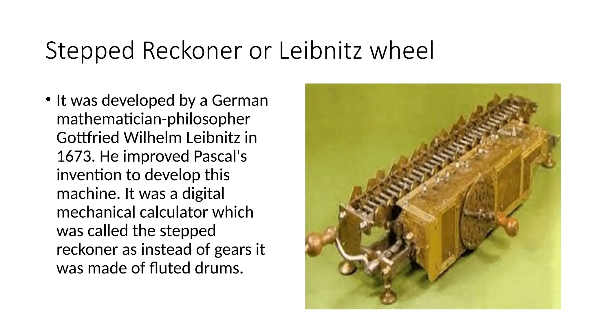 Stepped Reckoner or Leibnitz wheel
• It was developed by a German
mathematician-philosopher
Gottfried Wilhelm Leibnitz in
1673. He improved Pascal's
invention to develop this
machine. It was a digital
mechanical calculator which
was called the stepped
reckoner as instead of gears it
was made of fluted drums.
 