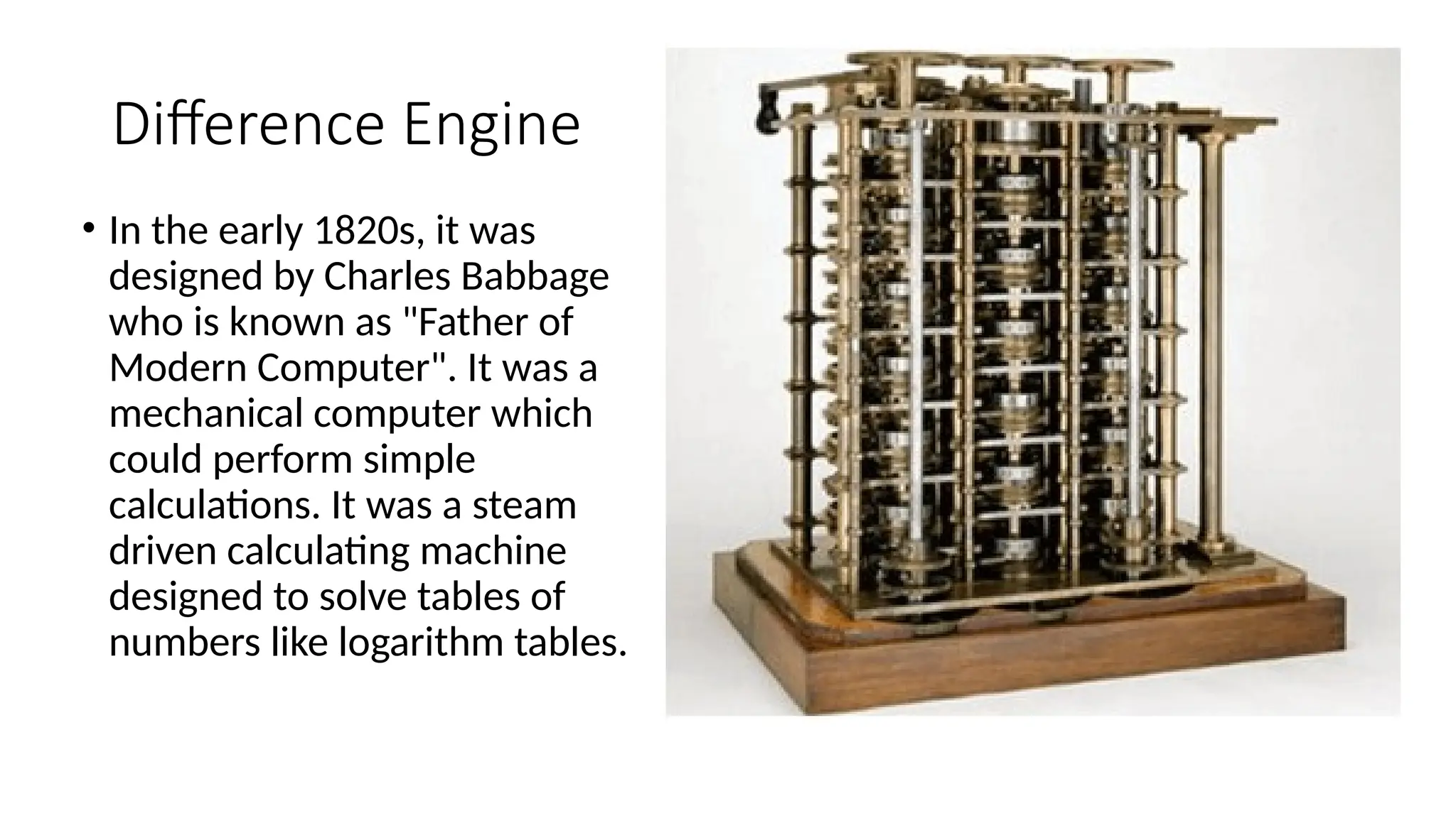 Difference Engine
• In the early 1820s, it was
designed by Charles Babbage
who is known as "Father of
Modern Computer". It was a
mechanical computer which
could perform simple
calculations. It was a steam
driven calculating machine
designed to solve tables of
numbers like logarithm tables.
 