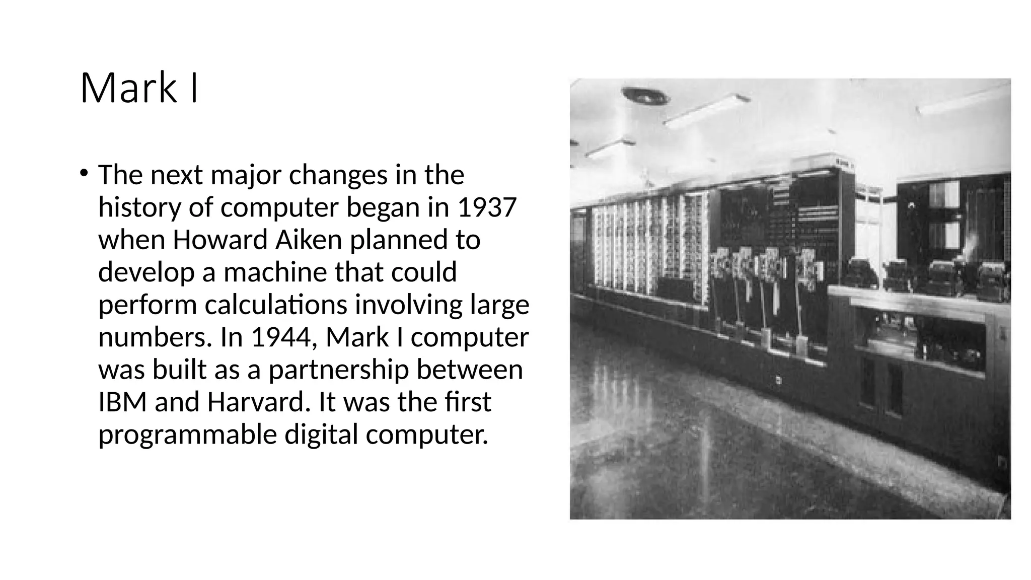Mark I
• The next major changes in the
history of computer began in 1937
when Howard Aiken planned to
develop a machine that could
perform calculations involving large
numbers. In 1944, Mark I computer
was built as a partnership between
IBM and Harvard. It was the first
programmable digital computer.
 