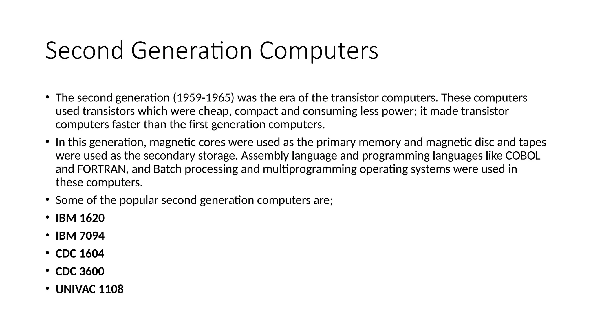 Second Generation Computers
• The second generation (1959-1965) was the era of the transistor computers. These computers
used transistors which were cheap, compact and consuming less power; it made transistor
computers faster than the first generation computers.
• In this generation, magnetic cores were used as the primary memory and magnetic disc and tapes
were used as the secondary storage. Assembly language and programming languages like COBOL
and FORTRAN, and Batch processing and multiprogramming operating systems were used in
these computers.
• Some of the popular second generation computers are;
• IBM 1620
• IBM 7094
• CDC 1604
• CDC 3600
• UNIVAC 1108
 
