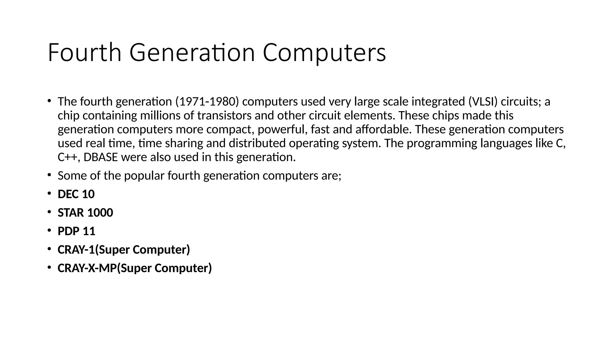 Fourth Generation Computers
• The fourth generation (1971-1980) computers used very large scale integrated (VLSI) circuits; a
chip containing millions of transistors and other circuit elements. These chips made this
generation computers more compact, powerful, fast and affordable. These generation computers
used real time, time sharing and distributed operating system. The programming languages like C,
C++, DBASE were also used in this generation.
• Some of the popular fourth generation computers are;
• DEC 10
• STAR 1000
• PDP 11
• CRAY-1(Super Computer)
• CRAY-X-MP(Super Computer)
 