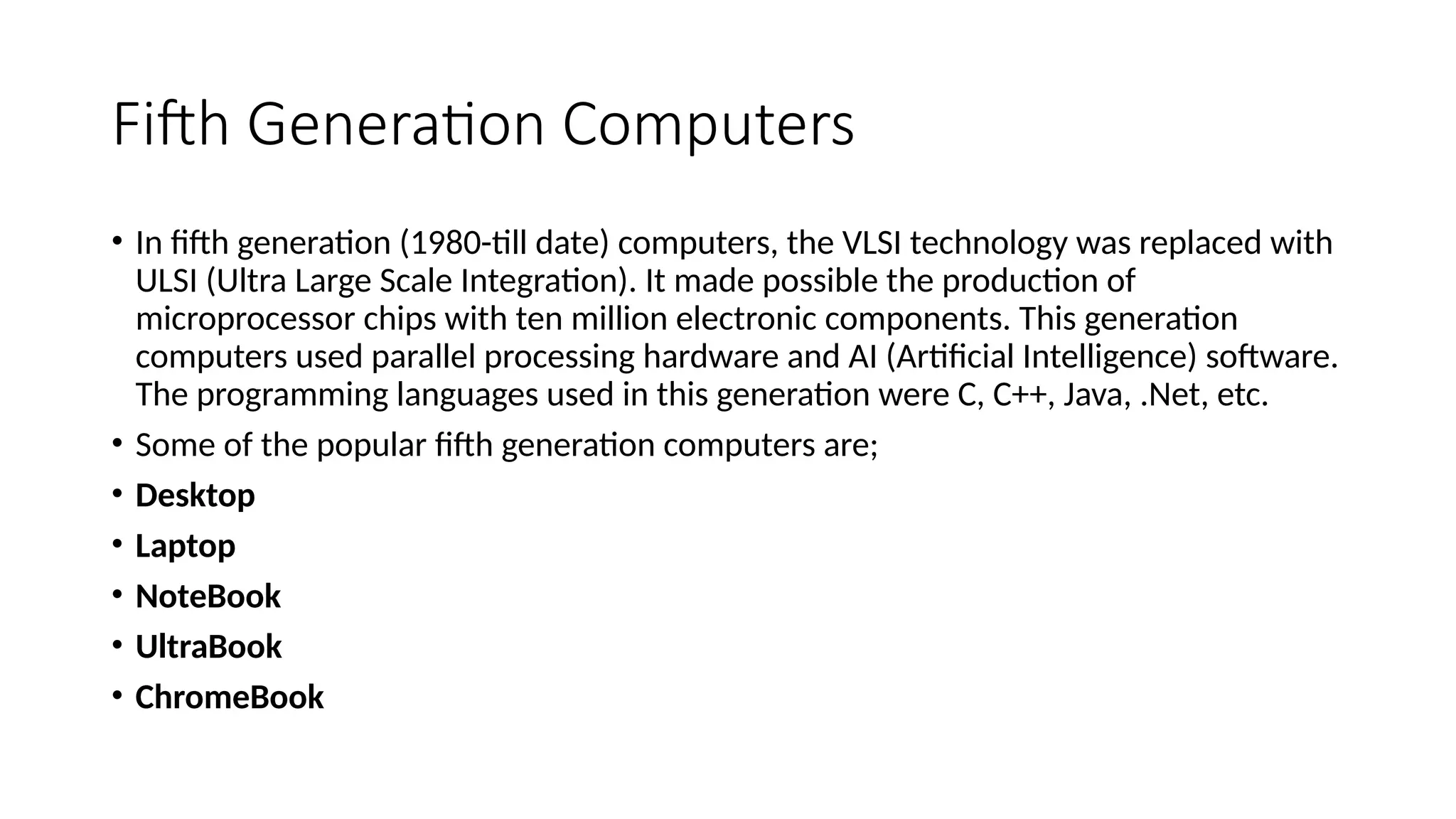 Fifth Generation Computers
• In fifth generation (1980-till date) computers, the VLSI technology was replaced with
ULSI (Ultra Large Scale Integration). It made possible the production of
microprocessor chips with ten million electronic components. This generation
computers used parallel processing hardware and AI (Artificial Intelligence) software.
The programming languages used in this generation were C, C++, Java, .Net, etc.
• Some of the popular fifth generation computers are;
• Desktop
• Laptop
• NoteBook
• UltraBook
• ChromeBook
 