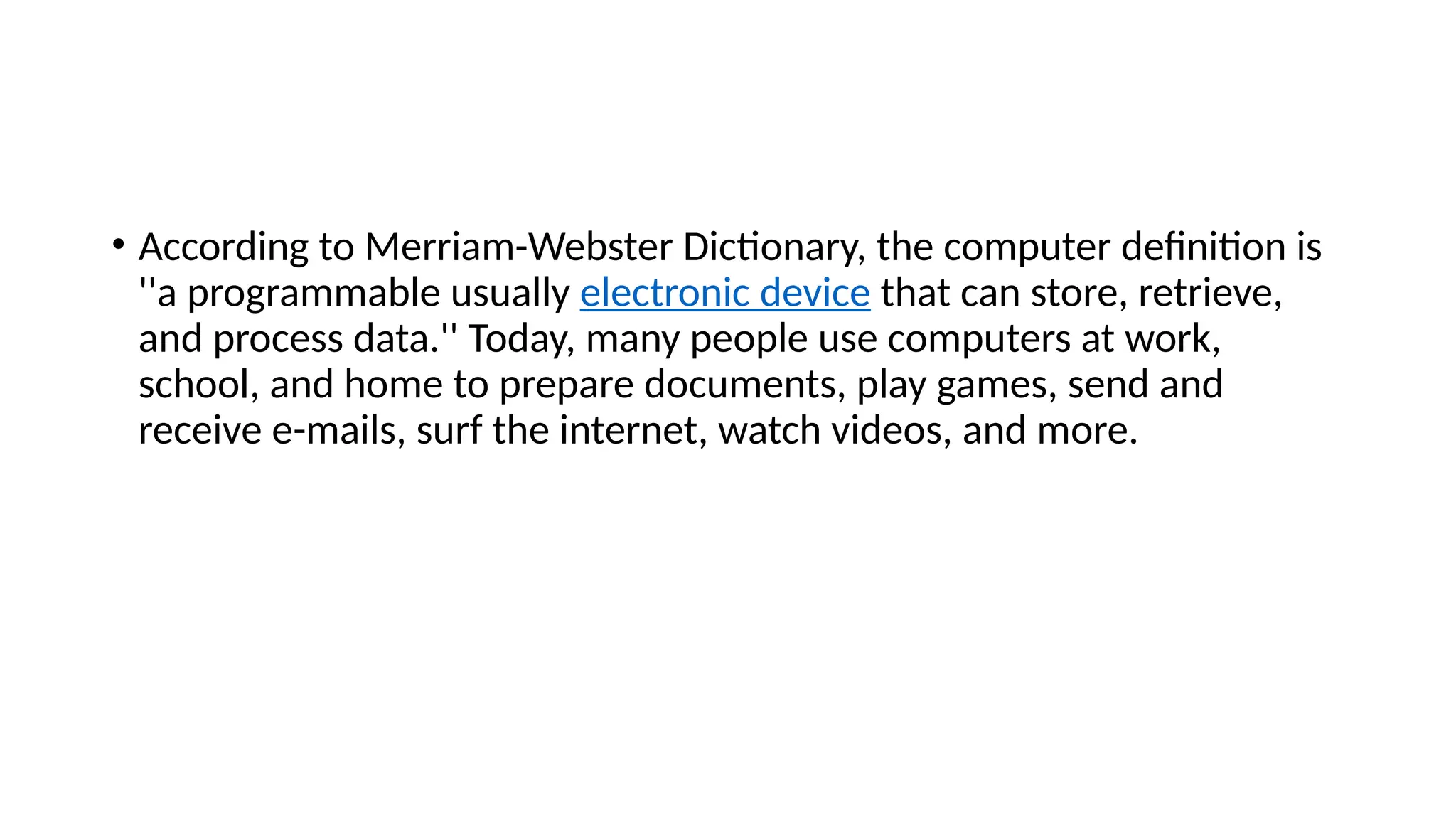 • According to Merriam-Webster Dictionary, the computer definition is
''a programmable usually electronic device that can store, retrieve,
and process data.'' Today, many people use computers at work,
school, and home to prepare documents, play games, send and
receive e-mails, surf the internet, watch videos, and more.
 