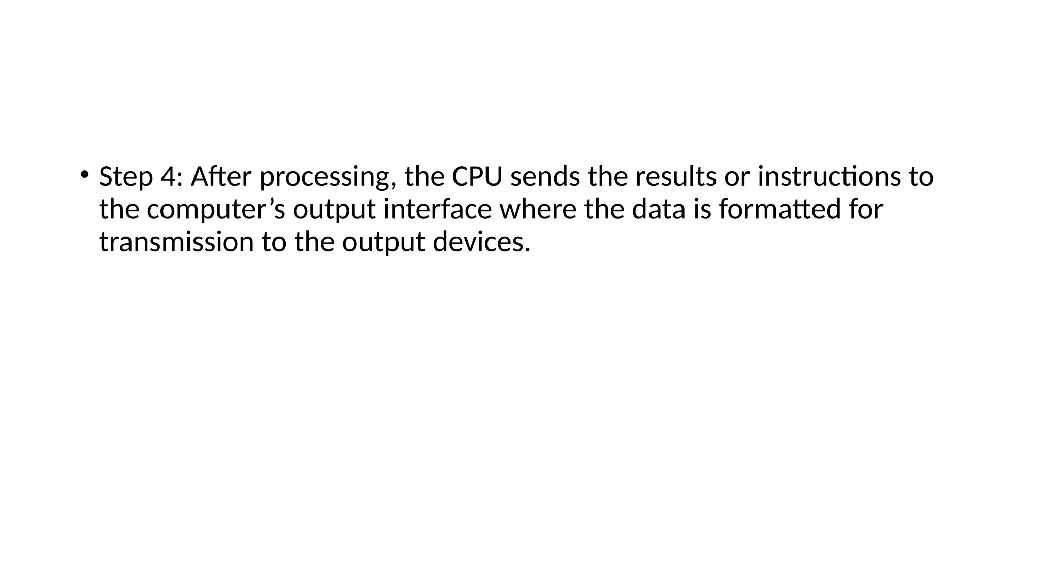 • Step 4: After processing, the CPU sends the results or instructions to
the computer’s output interface where the data is formatted for
transmission to the output devices.
 