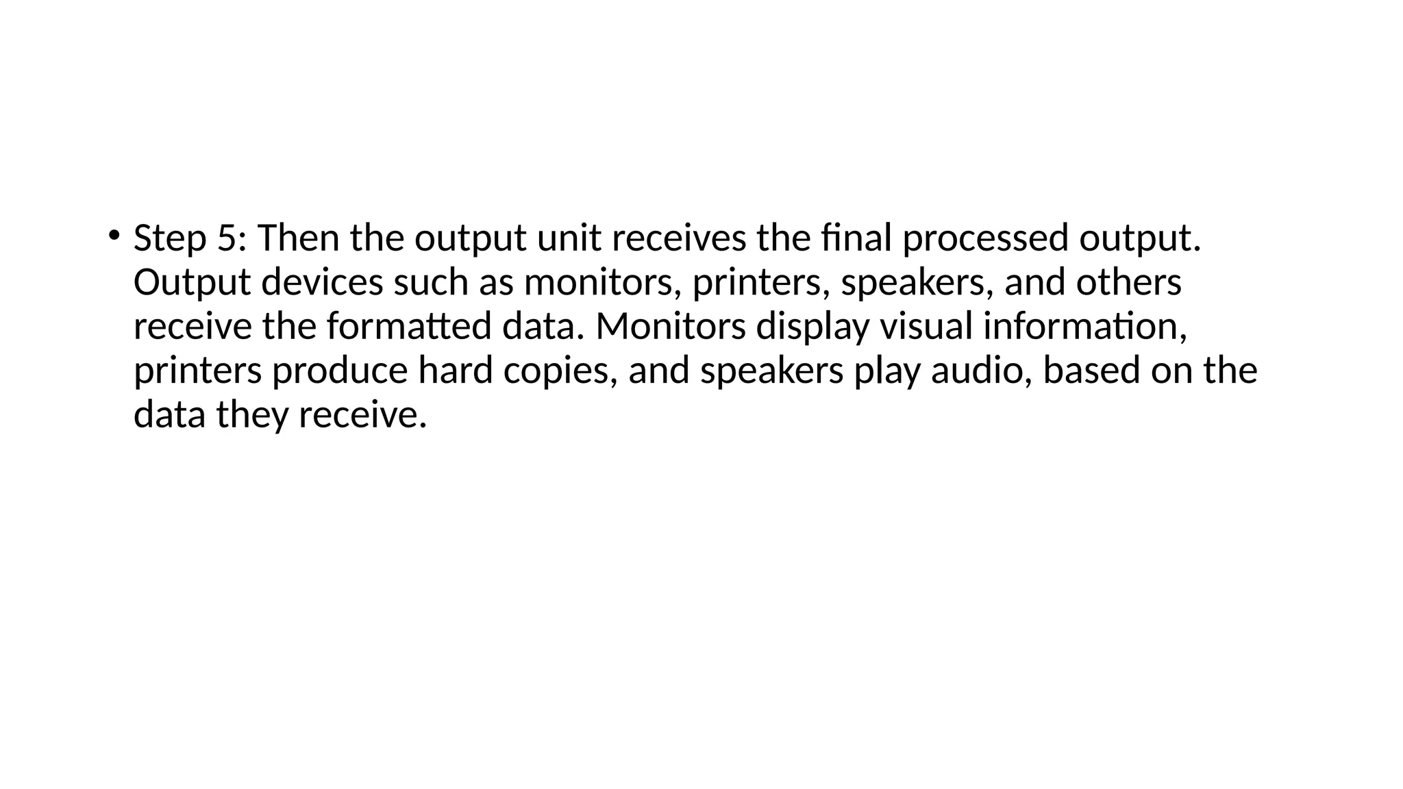 • Step 5: Then the output unit receives the final processed output.
Output devices such as monitors, printers, speakers, and others
receive the formatted data. Monitors display visual information,
printers produce hard copies, and speakers play audio, based on the
data they receive.
 