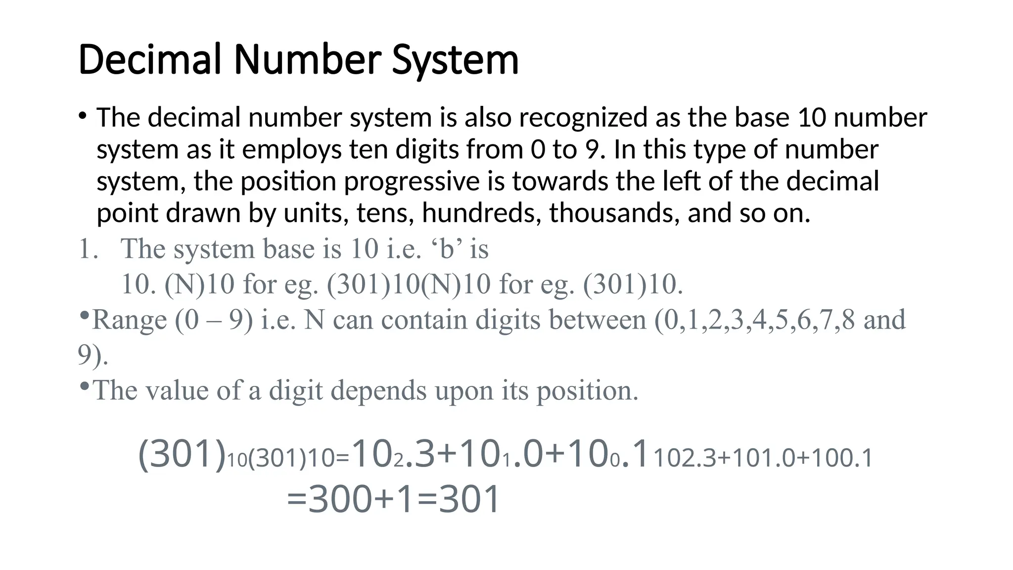 Decimal Number System
• The decimal number system is also recognized as the base 10 number
system as it employs ten digits from 0 to 9. In this type of number
system, the position progressive is towards the left of the decimal
point drawn by units, tens, hundreds, thousands, and so on.
1. The system base is 10 i.e. ‘b’ is
10. (N)10 for eg. (301)10(N)10 for eg. (301)10.
•Range (0 – 9) i.e. N can contain digits between (0,1,2,3,4,5,6,7,8 and
9).
•The value of a digit depends upon its position.
(301)10(301)10=102.3+101.0+100.1102.3+101.0+100.1
=300+1=301
 