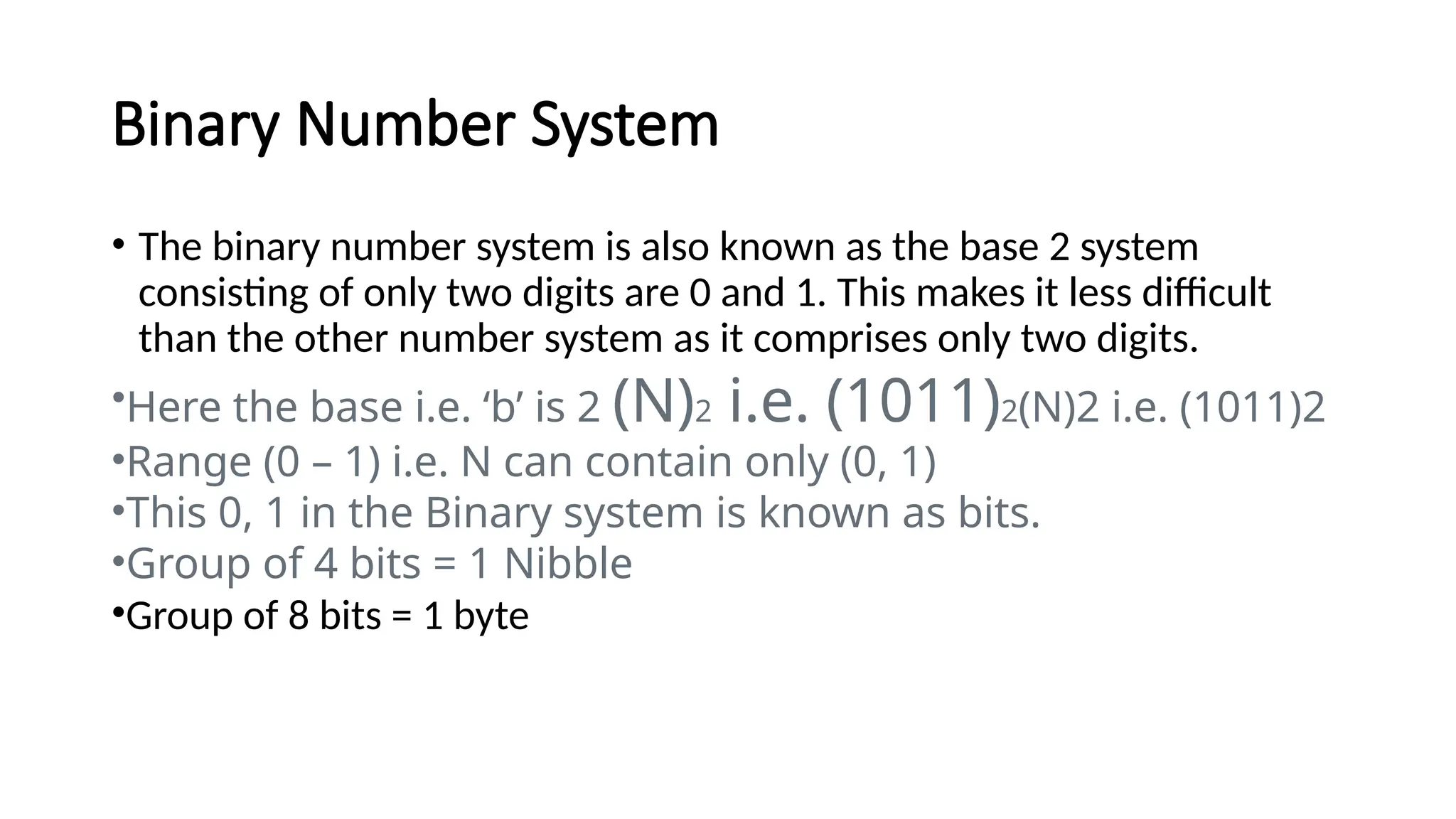 Binary Number System
• The binary number system is also known as the base 2 system
consisting of only two digits are 0 and 1. This makes it less difficult
than the other number system as it comprises only two digits.
•Here the base i.e. ‘b’ is 2 (N)2 i.e. (1011)2(N)2 i.e. (1011)2
•Range (0 – 1) i.e. N can contain only (0, 1)
•This 0, 1 in the Binary system is known as bits.
•Group of 4 bits = 1 Nibble
•Group of 8 bits = 1 byte
 