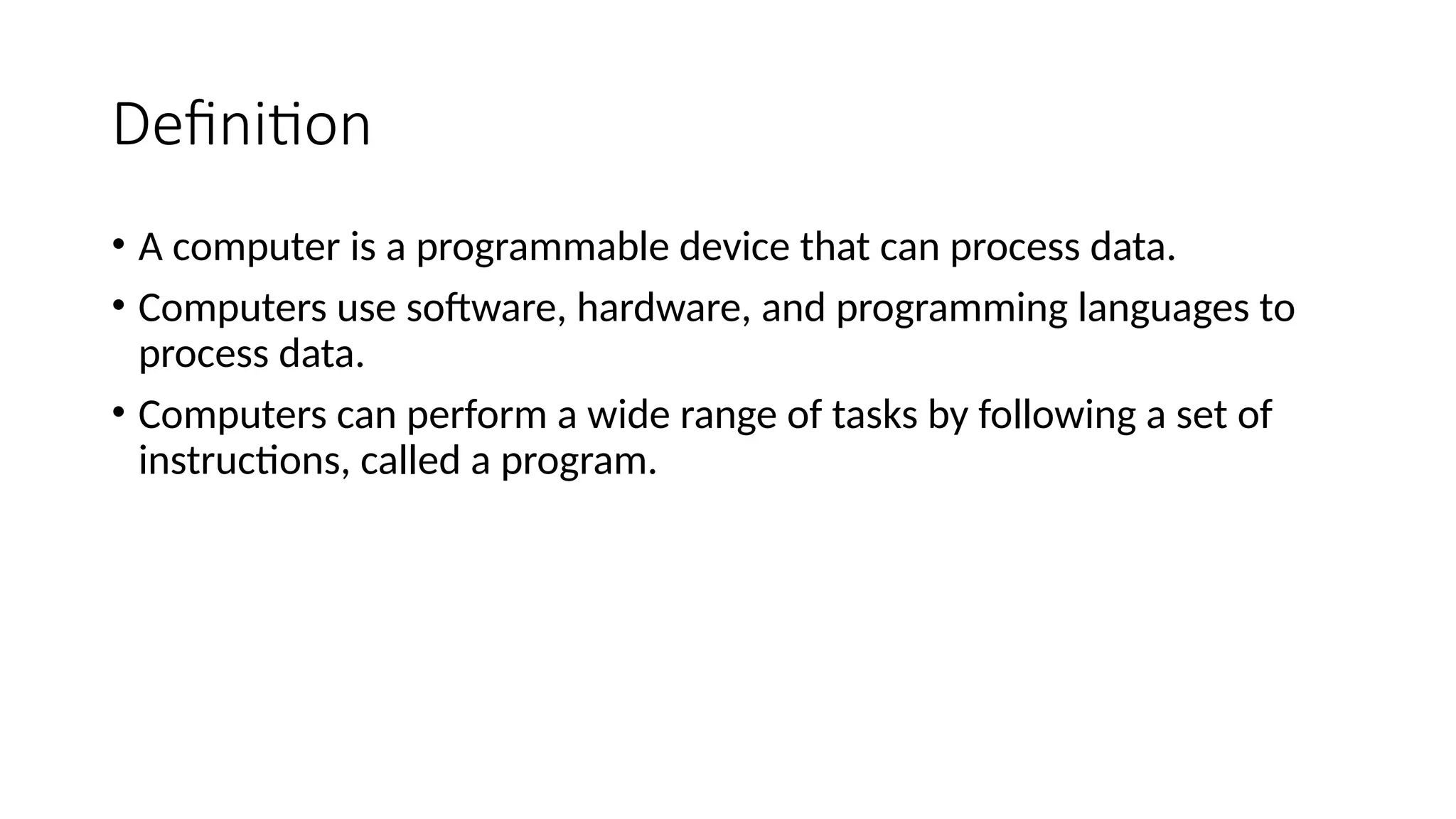 Definition
• A computer is a programmable device that can process data.
• Computers use software, hardware, and programming languages to
process data.
• Computers can perform a wide range of tasks by following a set of
instructions, called a program.
 