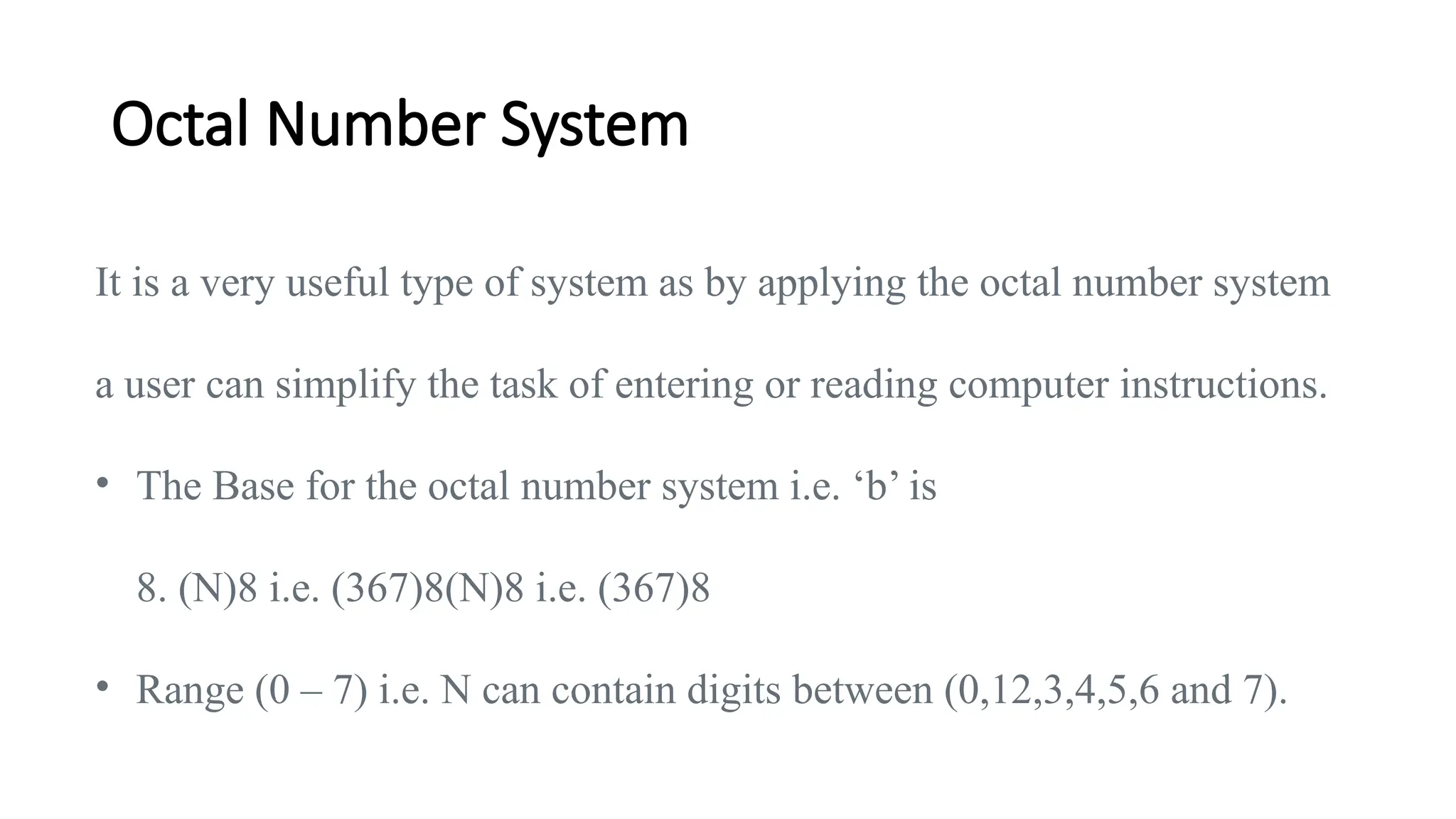 Octal Number System
It is a very useful type of system as by applying the octal number system
a user can simplify the task of entering or reading computer instructions.
• The Base for the octal number system i.e. ‘b’ is
8. (N)8 i.e. (367)8(N)8 i.e. (367)8
• Range (0 – 7) i.e. N can contain digits between (0,12,3,4,5,6 and 7).
 