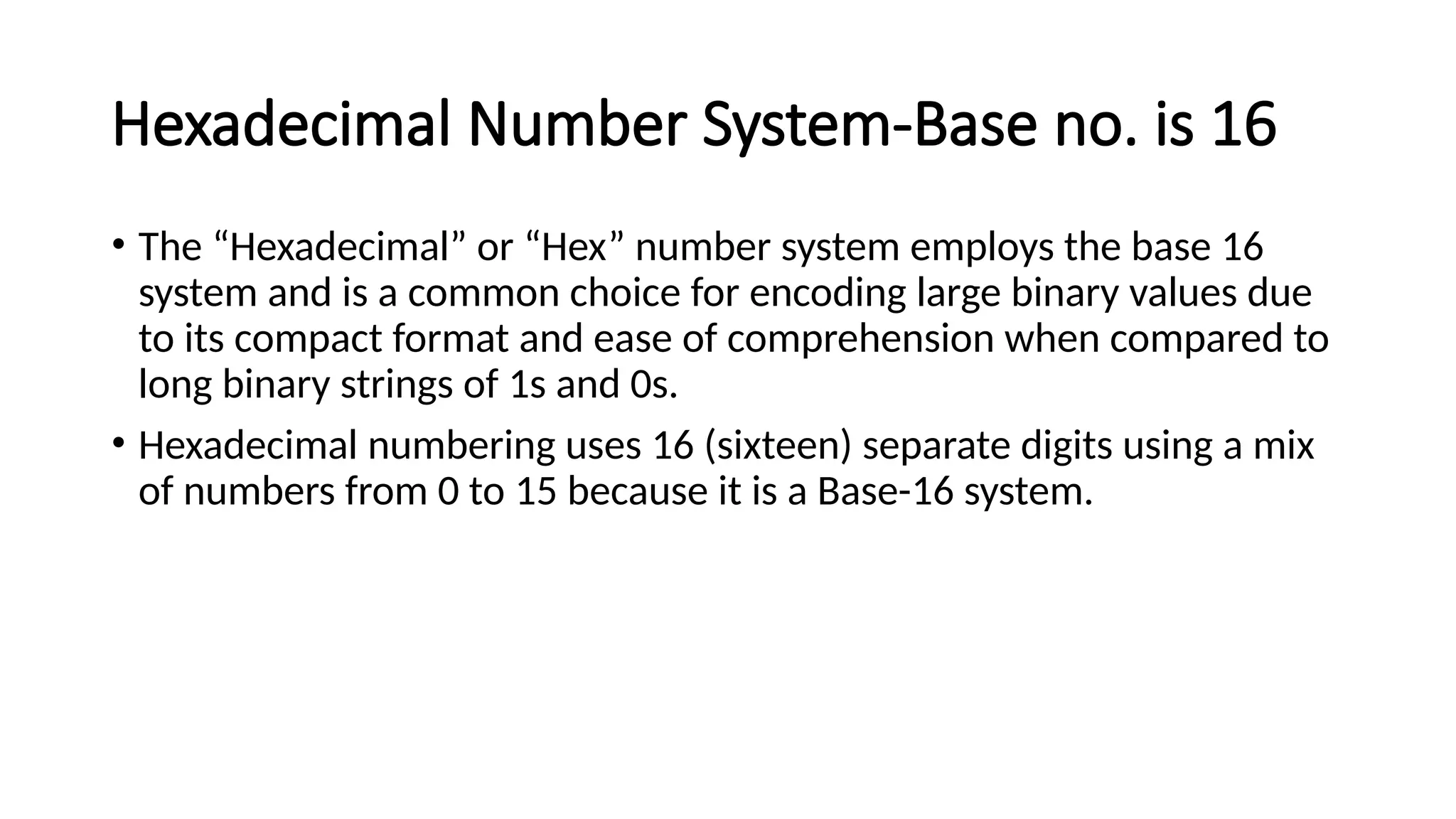 Hexadecimal Number System-Base no. is 16
• The “Hexadecimal” or “Hex” number system employs the base 16
system and is a common choice for encoding large binary values due
to its compact format and ease of comprehension when compared to
long binary strings of 1s and 0s.
• Hexadecimal numbering uses 16 (sixteen) separate digits using a mix
of numbers from 0 to 15 because it is a Base-16 system.
 
