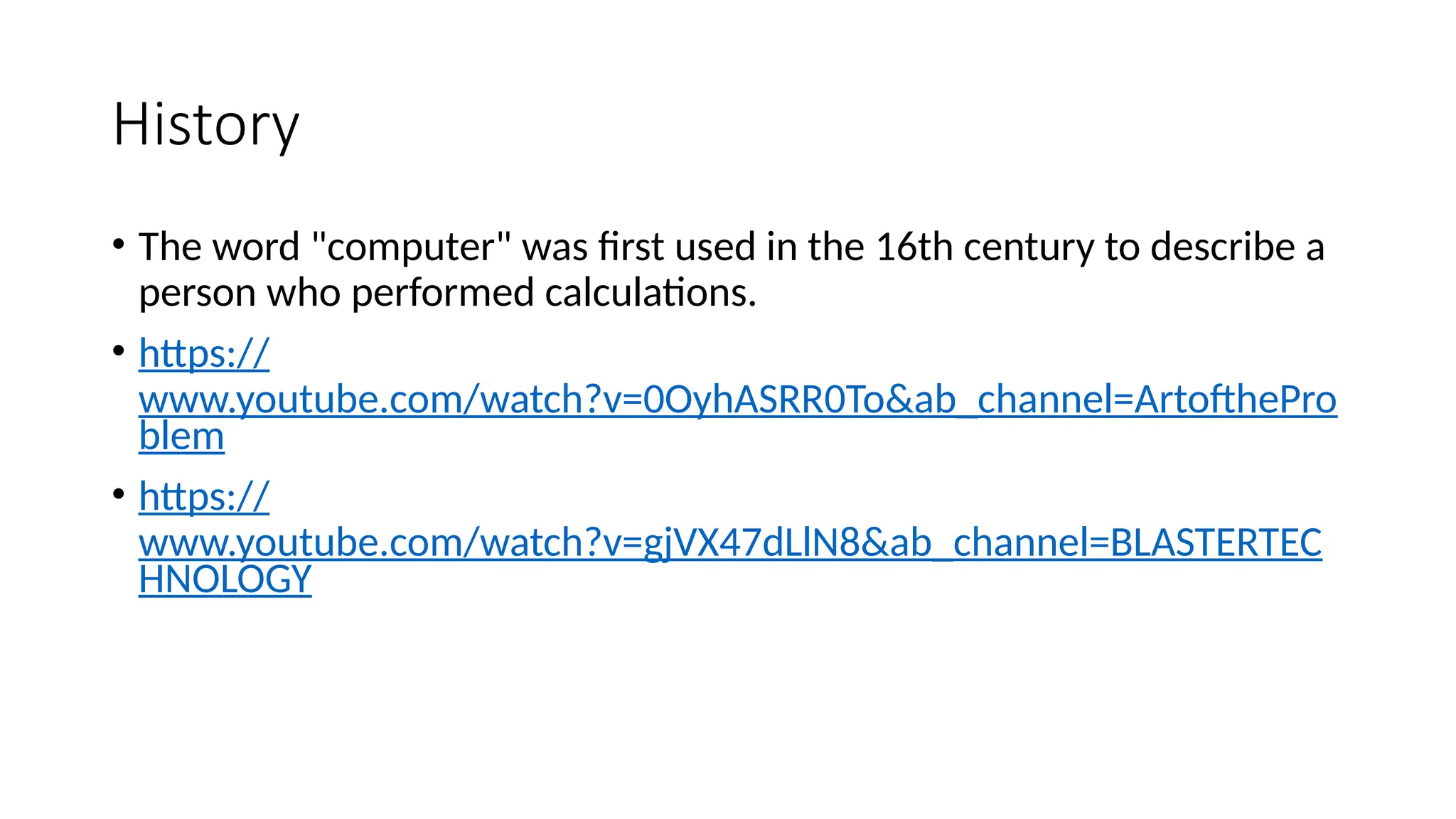 History
• The word "computer" was first used in the 16th century to describe a
person who performed calculations.
• https://
www.youtube.com/watch?v=0OyhASRR0To&ab_channel=ArtofthePro
blem
• https://
www.youtube.com/watch?v=gjVX47dLlN8&ab_channel=BLASTERTEC
HNOLOGY
 