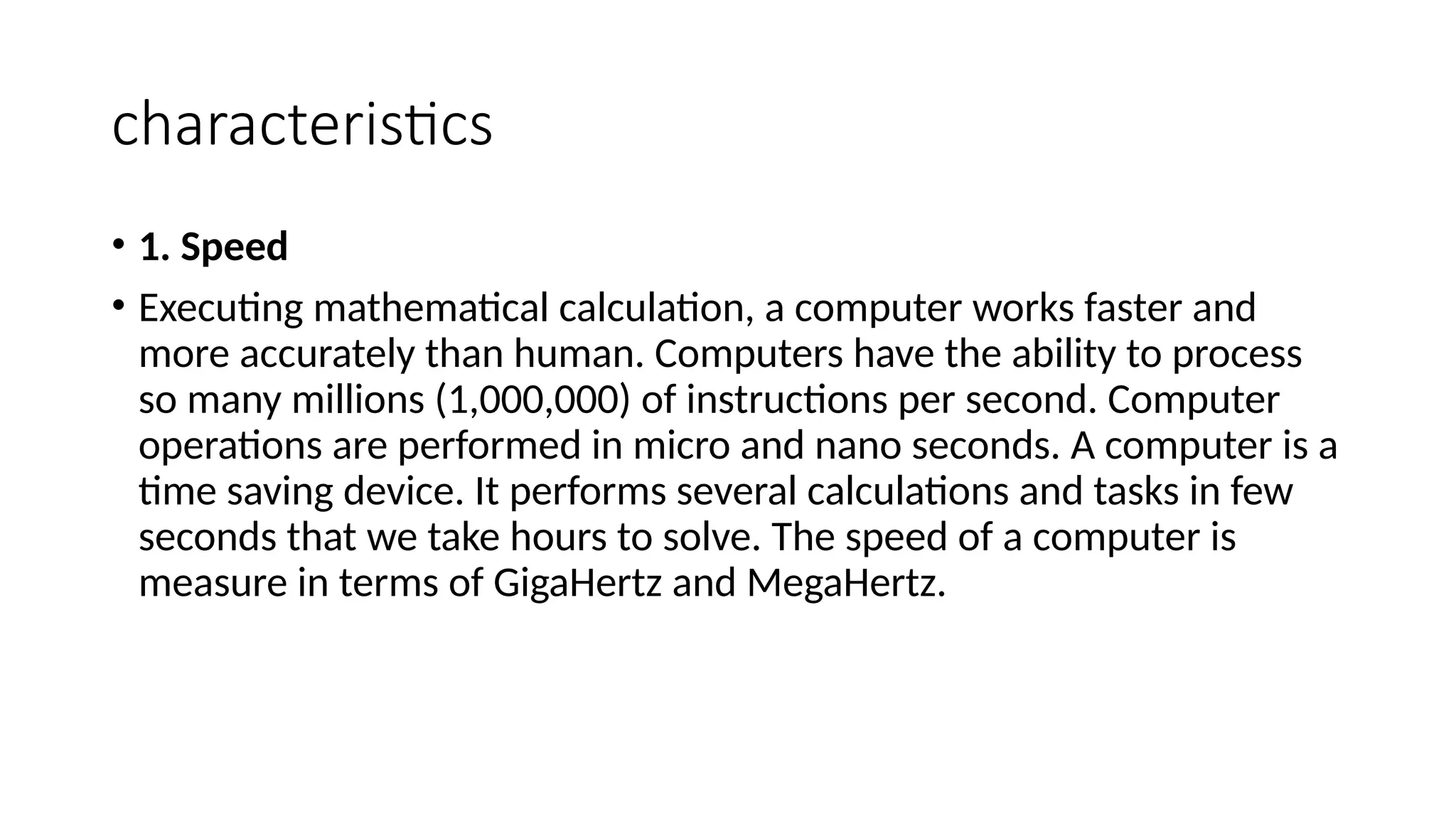 characteristics
• 1. Speed
• Executing mathematical calculation, a computer works faster and
more accurately than human. Computers have the ability to process
so many millions (1,000,000) of instructions per second. Computer
operations are performed in micro and nano seconds. A computer is a
time saving device. It performs several calculations and tasks in few
seconds that we take hours to solve. The speed of a computer is
measure in terms of GigaHertz and MegaHertz.
 