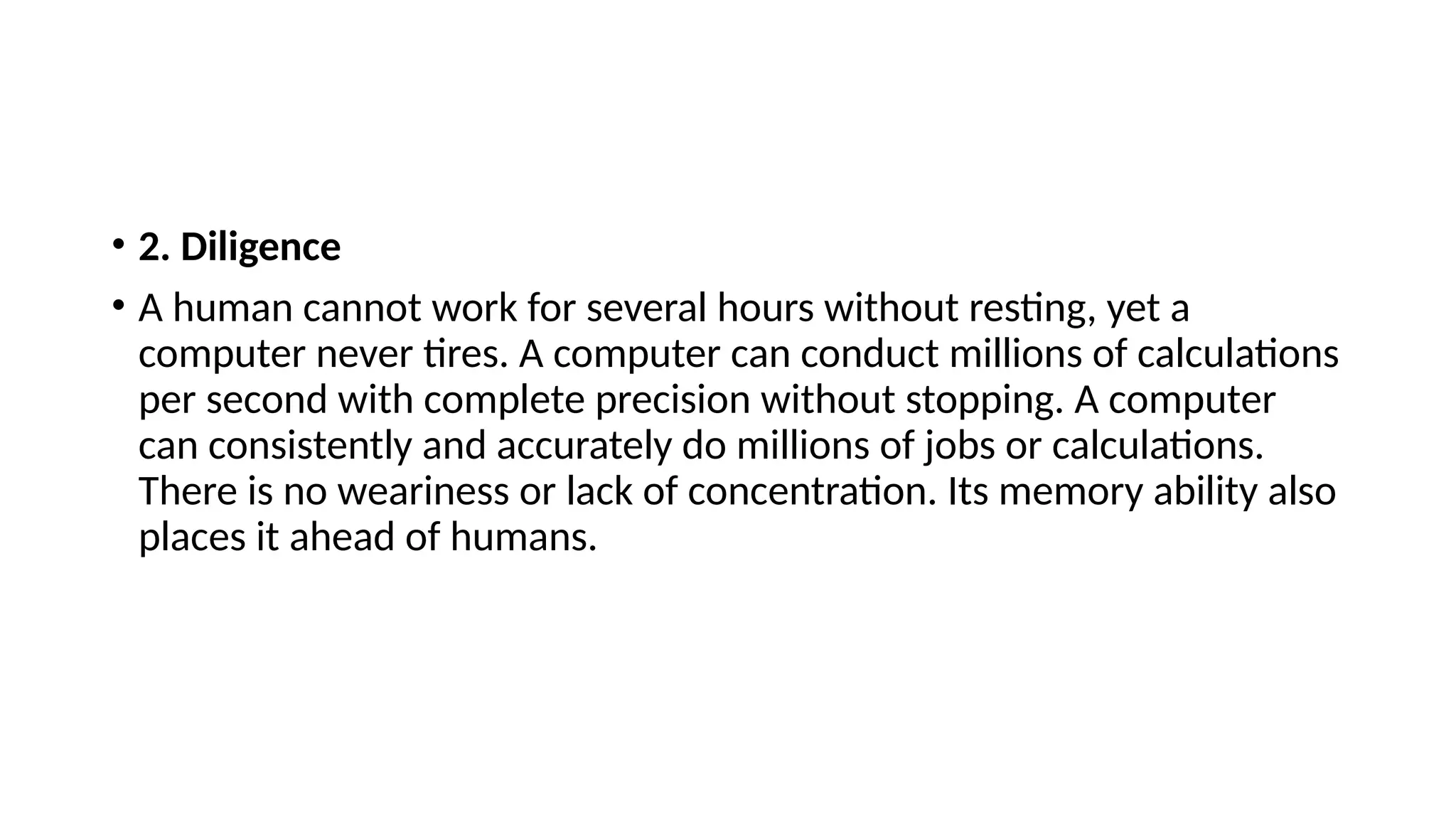• 2. Diligence
• A human cannot work for several hours without resting, yet a
computer never tires. A computer can conduct millions of calculations
per second with complete precision without stopping. A computer
can consistently and accurately do millions of jobs or calculations.
There is no weariness or lack of concentration. Its memory ability also
places it ahead of humans.
 