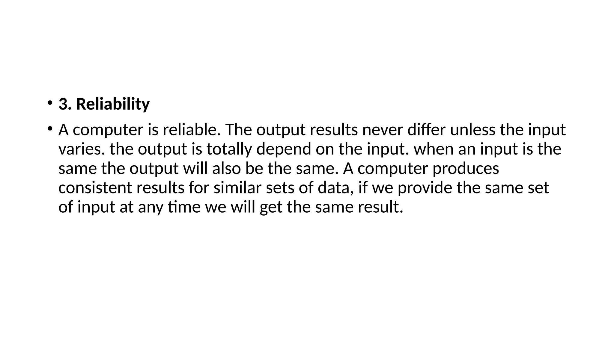 • 3. Reliability
• A computer is reliable. The output results never differ unless the input
varies. the output is totally depend on the input. when an input is the
same the output will also be the same. A computer produces
consistent results for similar sets of data, if we provide the same set
of input at any time we will get the same result.
 