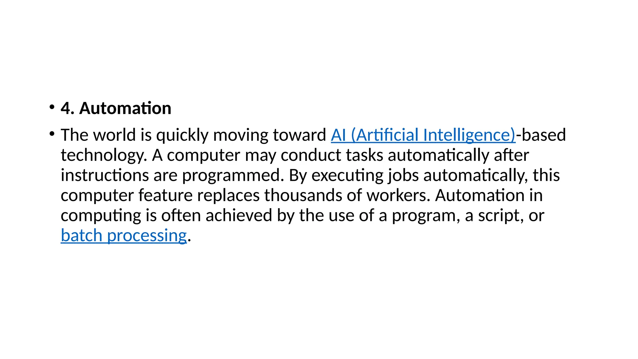 • 4. Automation
• The world is quickly moving toward AI (Artificial Intelligence)-based
technology. A computer may conduct tasks automatically after
instructions are programmed. By executing jobs automatically, this
computer feature replaces thousands of workers. Automation in
computing is often achieved by the use of a program, a script, or
batch processing.
 