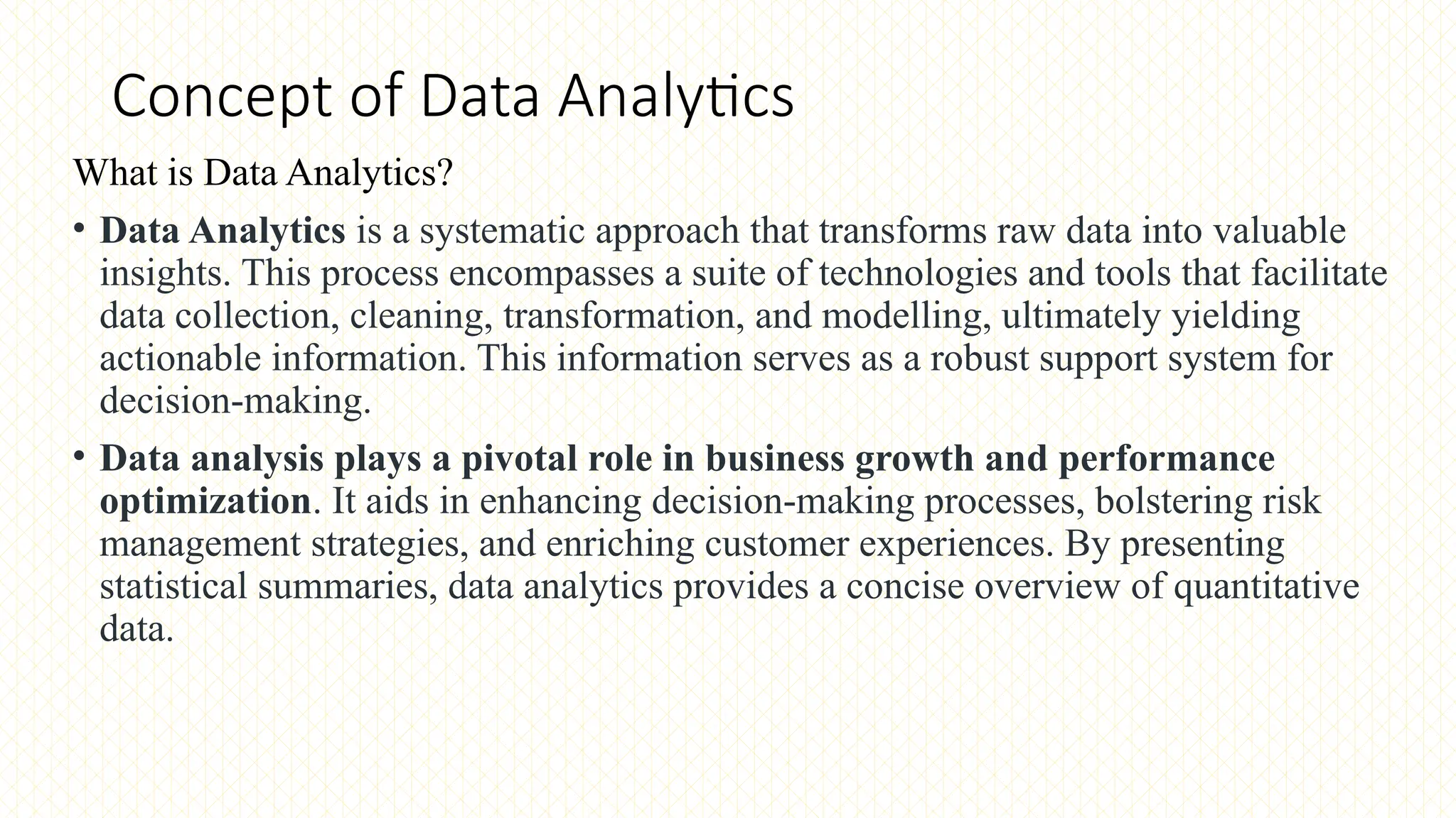 Concept of Data Analytics
What is Data Analytics?
• Data Analytics is a systematic approach that transforms raw data into valuable
insights. This process encompasses a suite of technologies and tools that facilitate
data collection, cleaning, transformation, and modelling, ultimately yielding
actionable information. This information serves as a robust support system for
decision-making.
• Data analysis plays a pivotal role in business growth and performance
optimization. It aids in enhancing decision-making processes, bolstering risk
management strategies, and enriching customer experiences. By presenting
statistical summaries, data analytics provides a concise overview of quantitative
data.
 