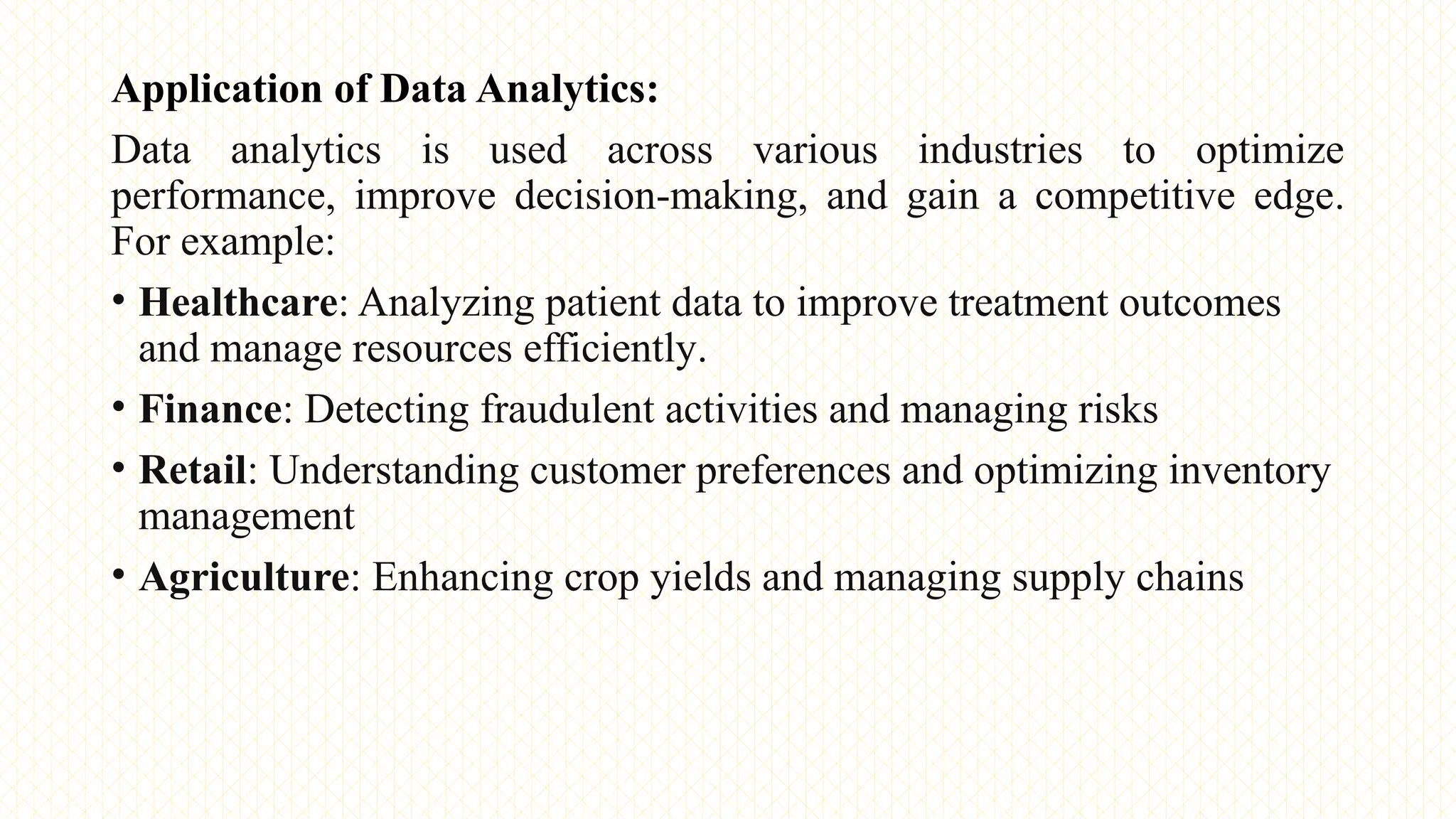 Application of Data Analytics:
Data analytics is used across various industries to optimize
performance, improve decision-making, and gain a competitive edge.
For example:
• Healthcare: Analyzing patient data to improve treatment outcomes
and manage resources efficiently.
• Finance: Detecting fraudulent activities and managing risks
• Retail: Understanding customer preferences and optimizing inventory
management
• Agriculture: Enhancing crop yields and managing supply chains
 