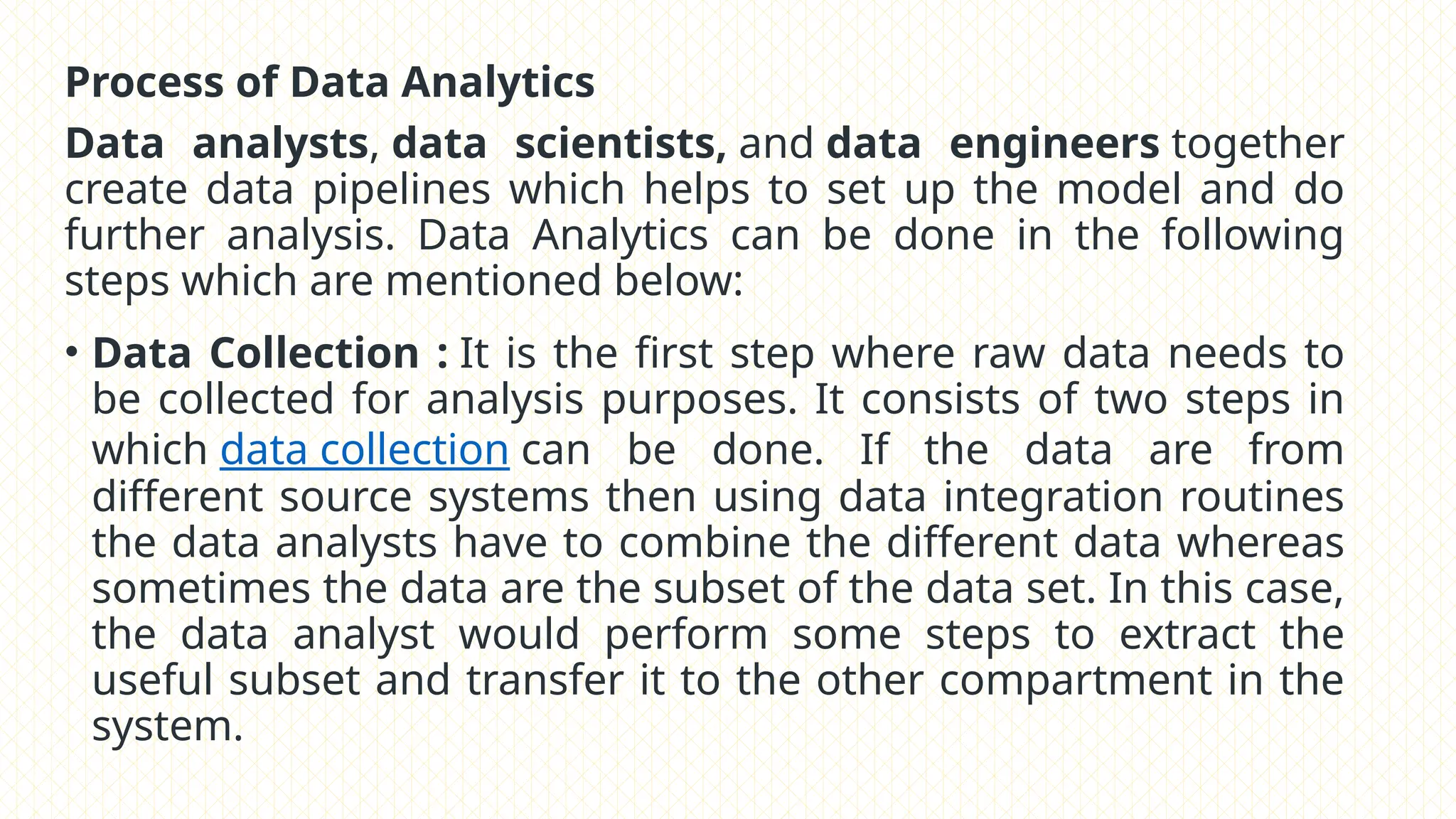 Process of Data Analytics
Data analysts, data scientists, and data engineers together
create data pipelines which helps to set up the model and do
further analysis. Data Analytics can be done in the following
steps which are mentioned below:
• Data Collection : It is the first step where raw data needs to
be collected for analysis purposes. It consists of two steps in
which data collection can be done. If the data are from
different source systems then using data integration routines
the data analysts have to combine the different data whereas
sometimes the data are the subset of the data set. In this case,
the data analyst would perform some steps to extract the
useful subset and transfer it to the other compartment in the
system.
 
