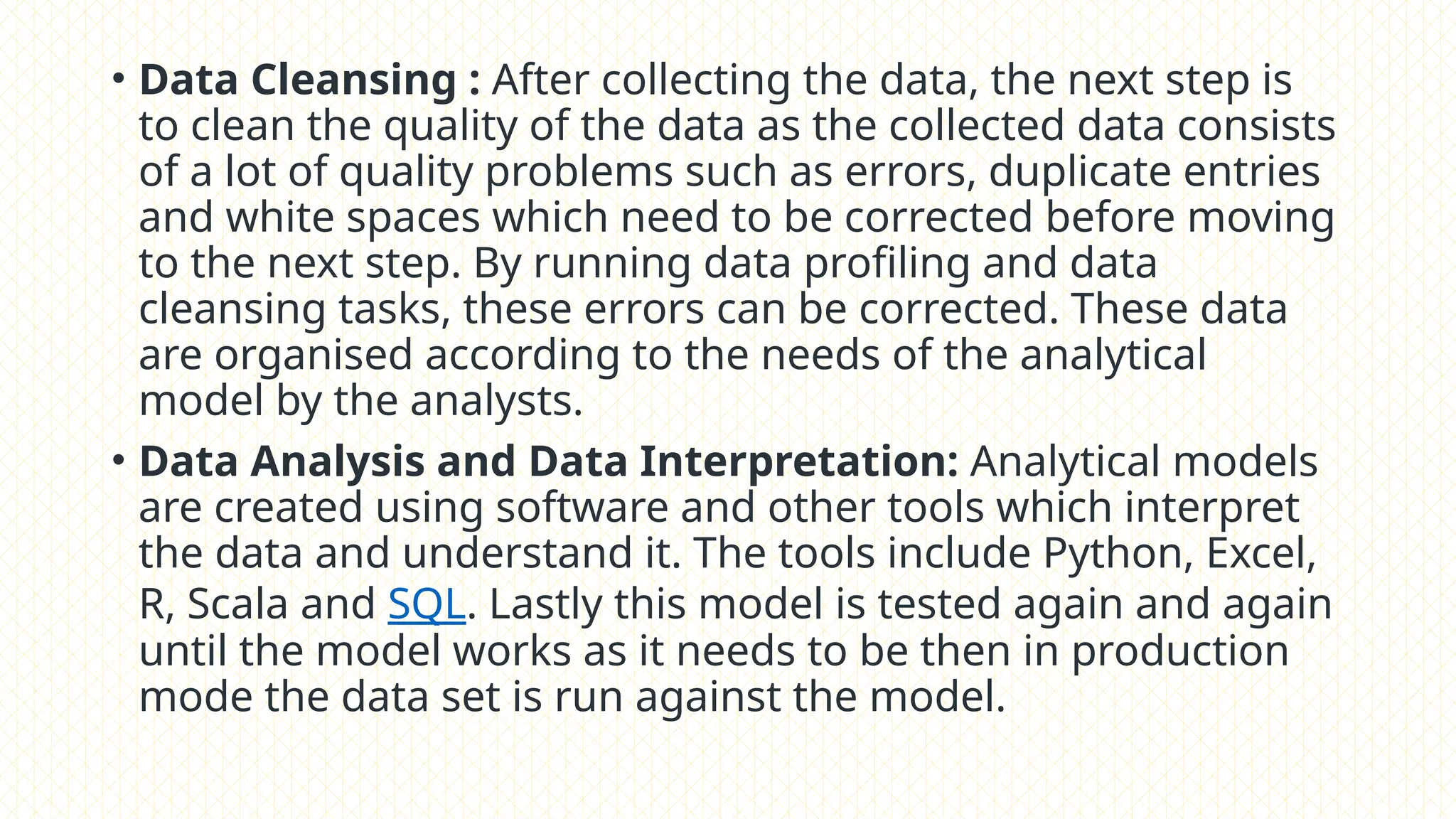• Data Cleansing : After collecting the data, the next step is
to clean the quality of the data as the collected data consists
of a lot of quality problems such as errors, duplicate entries
and white spaces which need to be corrected before moving
to the next step. By running data profiling and data
cleansing tasks, these errors can be corrected. These data
are organised according to the needs of the analytical
model by the analysts.
• Data Analysis and Data Interpretation: Analytical models
are created using software and other tools which interpret
the data and understand it. The tools include Python, Excel,
R, Scala and SQL. Lastly this model is tested again and again
until the model works as it needs to be then in production
mode the data set is run against the model.
 