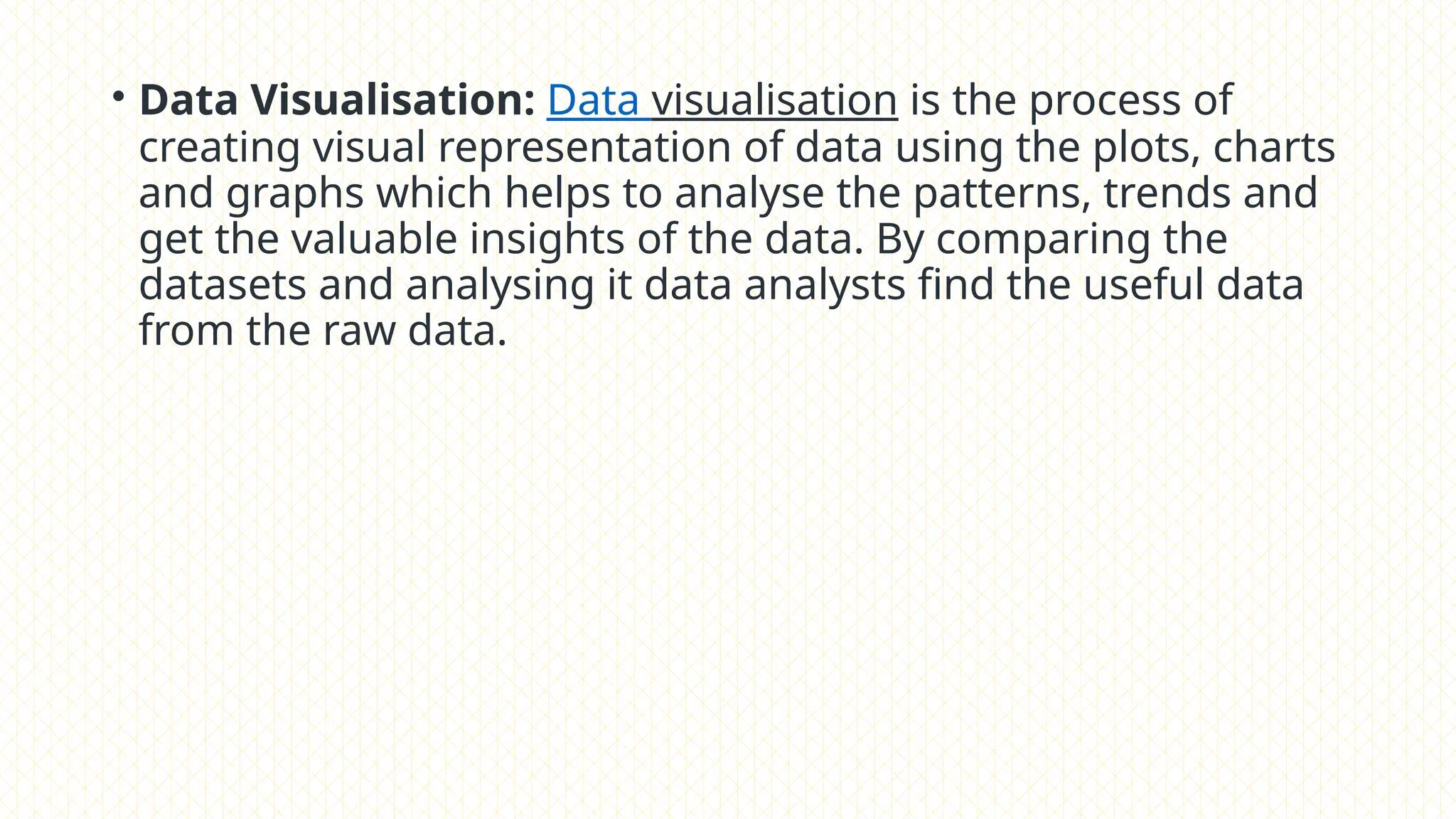• Data Visualisation: Data visualisation is the process of
creating visual representation of data using the plots, charts
and graphs which helps to analyse the patterns, trends and
get the valuable insights of the data. By comparing the
datasets and analysing it data analysts find the useful data
from the raw data.
 