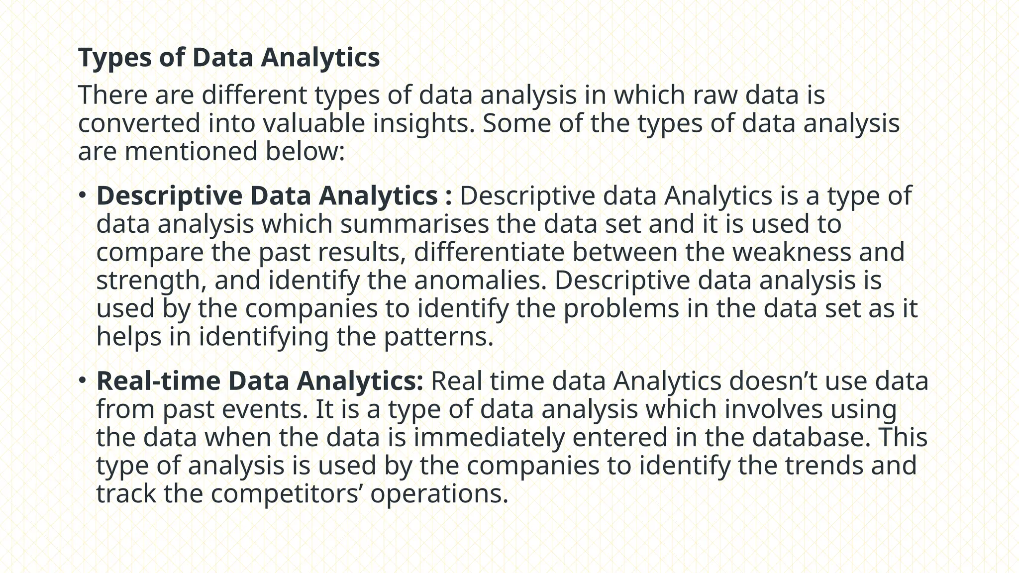 Types of Data Analytics
There are different types of data analysis in which raw data is
converted into valuable insights. Some of the types of data analysis
are mentioned below:
• Descriptive Data Analytics : Descriptive data Analytics is a type of
data analysis which summarises the data set and it is used to
compare the past results, differentiate between the weakness and
strength, and identify the anomalies. Descriptive data analysis is
used by the companies to identify the problems in the data set as it
helps in identifying the patterns.
• Real-time Data Analytics: Real time data Analytics doesn’t use data
from past events. It is a type of data analysis which involves using
the data when the data is immediately entered in the database. This
type of analysis is used by the companies to identify the trends and
track the competitors’ operations.
 