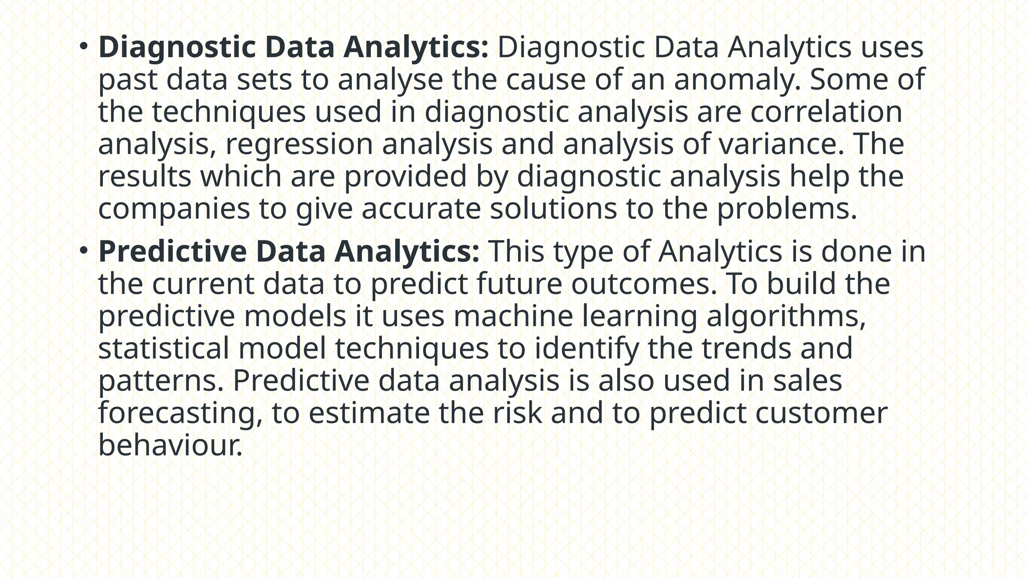 • Diagnostic Data Analytics: Diagnostic Data Analytics uses
past data sets to analyse the cause of an anomaly. Some of
the techniques used in diagnostic analysis are correlation
analysis, regression analysis and analysis of variance. The
results which are provided by diagnostic analysis help the
companies to give accurate solutions to the problems.
• Predictive Data Analytics: This type of Analytics is done in
the current data to predict future outcomes. To build the
predictive models it uses machine learning algorithms,
statistical model techniques to identify the trends and
patterns. Predictive data analysis is also used in sales
forecasting, to estimate the risk and to predict customer
behaviour.
 