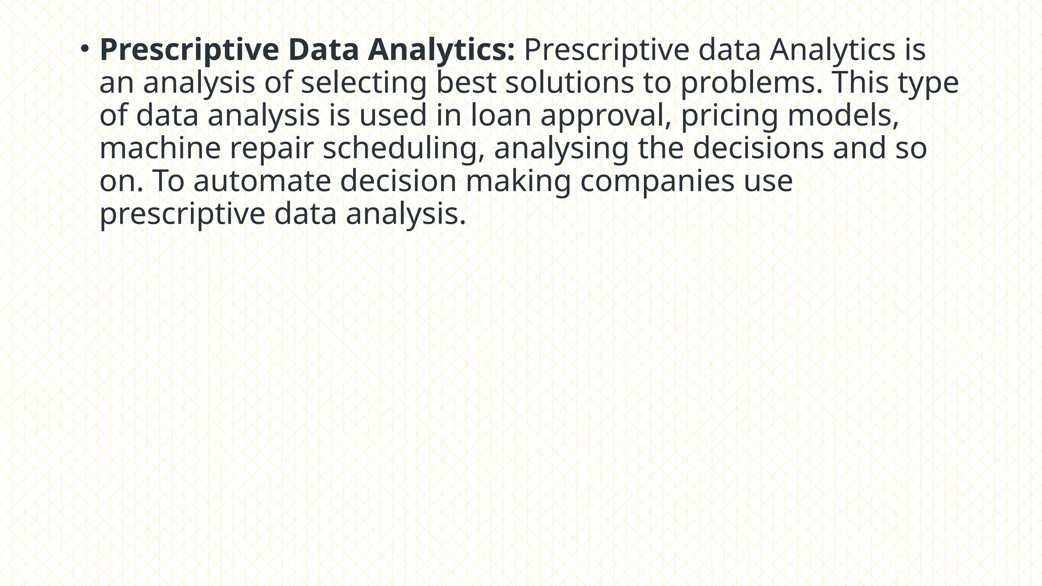 • Prescriptive Data Analytics: Prescriptive data Analytics is
an analysis of selecting best solutions to problems. This type
of data analysis is used in loan approval, pricing models,
machine repair scheduling, analysing the decisions and so
on. To automate decision making companies use
prescriptive data analysis.
 