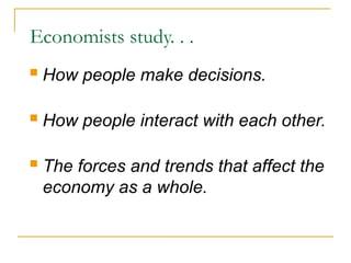 Economists study. . .
 How people make decisions.
 How people interact with each other.
 The forces and trends that affect the
economy as a whole.
 