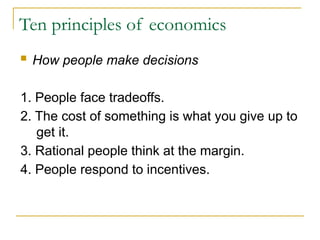 Ten principles of economics
 How people make decisions
1. People face tradeoffs.
2. The cost of something is what you give up to
get it.
3. Rational people think at the margin.
4. People respond to incentives.
 