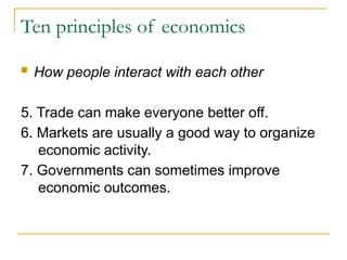 Ten principles of economics
 How people interact with each other
5. Trade can make everyone better off.
6. Markets are usually a good way to organize
economic activity.
7. Governments can sometimes improve
economic outcomes.
 