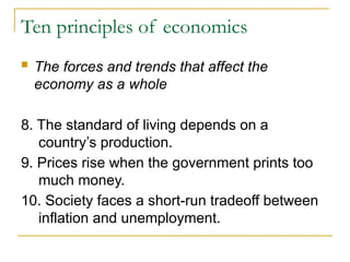 Ten principles of economics
 The forces and trends that affect the
economy as a whole
8. The standard of living depends on a
country’s production.
9. Prices rise when the government prints too
much money.
10. Society faces a short-run tradeoff between
inflation and unemployment.
 