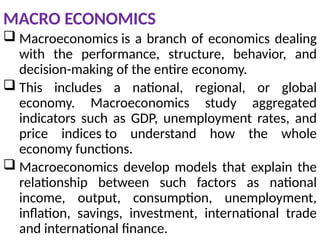 MACRO ECONOMICS
 Macroeconomics is a branch of economics dealing
with the performance, structure, behavior, and
decision-making of the entire economy.
 This includes a national, regional, or global
economy. Macroeconomics study aggregated
indicators such as GDP, unemployment rates, and
price indices to understand how the whole
economy functions.
 Macroeconomics develop models that explain the
relationship between such factors as national
income, output, consumption, unemployment,
inflation, savings, investment, international trade
and international finance.
 