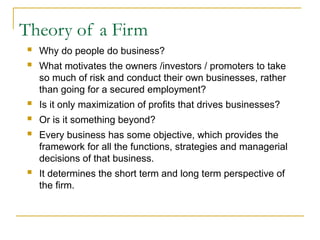 Theory of a Firm
 Why do people do business?
 What motivates the owners /investors / promoters to take
so much of risk and conduct their own businesses, rather
than going for a secured employment?
 Is it only maximization of profits that drives businesses?
 Or is it something beyond?
 Every business has some objective, which provides the
framework for all the functions, strategies and managerial
decisions of that business.
 It determines the short term and long term perspective of
the firm.
 