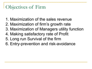 Objectives of Firm
1. Maximization of the sales revenue
2. Maximization of firm’s growth rate
3. Maximization of Managers utility function
4. Making satisfactory rate of Profit
5. Long run Survival of the firm
6. Entry-prevention and risk-avoidance
 