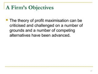 27
A Firm’s Objectives
 The theory of profit maximisation can be
criticised and challenged on a number of
grounds and a number of competing
alternatives have been advanced.
 