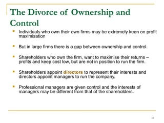 28
The Divorce of Ownership and
Control
 Individuals who own their own firms may be extremely keen on profit
maximisation
 But in large firms there is a gap between ownership and control.
 Shareholders who own the firm, want to maximise their returns –
profits and keep cost low, but are not in position to run the firm.
 Shareholders appoint directors to represent their interests and
directors appoint managers to run the company.
 Professional managers are given control and the interests of
managers may be different from that of the shareholders.
 