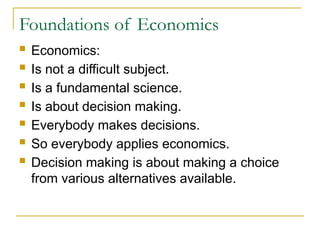 Foundations of Economics
 Economics:
 Is not a difficult subject.
 Is a fundamental science.
 Is about decision making.
 Everybody makes decisions.
 So everybody applies economics.
 Decision making is about making a choice
from various alternatives available.
 