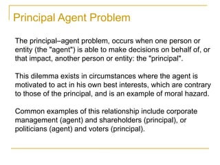 The principal–agent problem, occurs when one person or
entity (the "agent") is able to make decisions on behalf of, or
that impact, another person or entity: the "principal".
This dilemma exists in circumstances where the agent is
motivated to act in his own best interests, which are contrary
to those of the principal, and is an example of moral hazard.
Common examples of this relationship include corporate
management (agent) and shareholders (principal), or
politicians (agent) and voters (principal).
Principal Agent Problem
 