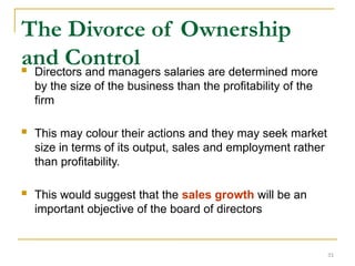 31
The Divorce of Ownership
and Control
 Directors and managers salaries are determined more
by the size of the business than the profitability of the
firm
 This may colour their actions and they may seek market
size in terms of its output, sales and employment rather
than profitability.
 This would suggest that the sales growth will be an
important objective of the board of directors
 