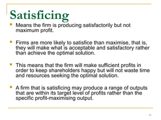 32
Satisficing
 Means the firm is producing satisfactorily but not
maximum profit.
 Firms are more likely to satisfice than maximise, that is,
they will make what is acceptable and satisfactory rather
than achieve the optimal solution.
 This means that the firm will make sufficient profits in
order to keep shareholders happy but will not waste time
and resources seeking the optimal solution.
 A firm that is satisficing may produce a range of outputs
that are within its target level of profits rather than the
specific profit-maximising output.
 