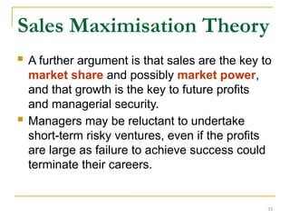 33
Sales Maximisation Theory
 A further argument is that sales are the key to
market share and possibly market power,
and that growth is the key to future profits
and managerial security.
 Managers may be reluctant to undertake
short-term risky ventures, even if the profits
are large as failure to achieve success could
terminate their careers.
 