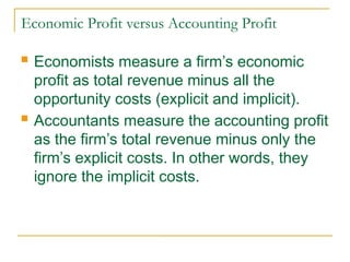 Economic Profit versus Accounting Profit
 Economists measure a firm’s economic
profit as total revenue minus all the
opportunity costs (explicit and implicit).
 Accountants measure the accounting profit
as the firm’s total revenue minus only the
firm’s explicit costs. In other words, they
ignore the implicit costs.
 